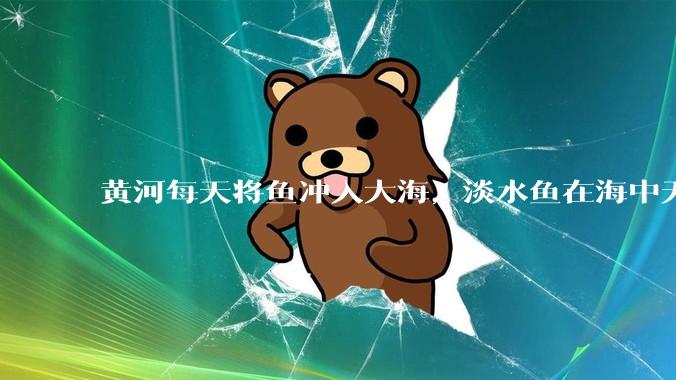 黄河每天将鱼冲入大海，淡水鱼在海中无法生存活，这些鱼去哪里了？